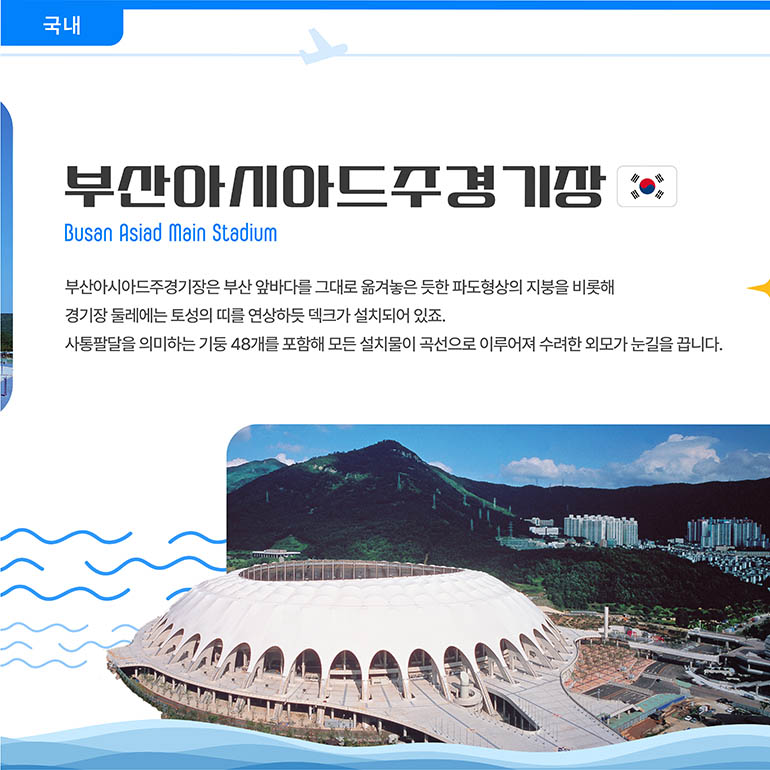 부산아시아드주경기장 Busan Asiad Main Stadium 부산아시아드주경기장은 부산 앞바다를 그대로 옮겨놓은 듯한 파도형상의 지붕을 비롯해 경기장 둘레에는 토성의 띠를 연상하듯 덱크가 설치되어 있죠. 사통팔달을 의미하는 기둥 48개를 포함해 모든 설치물이 곡선으로 이루어져 수려한 외모가 눈길을 끕니다. 